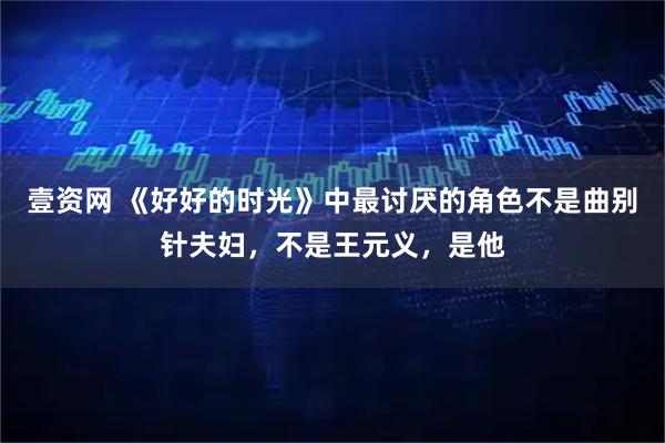 壹资网 《好好的时光》中最讨厌的角色不是曲别针夫妇，不是王元义，是他