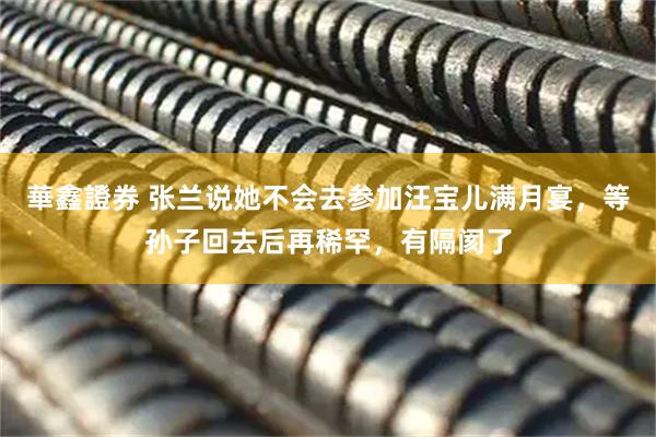 華鑫證券 张兰说她不会去参加汪宝儿满月宴，等孙子回去后再稀罕，有隔阂了
