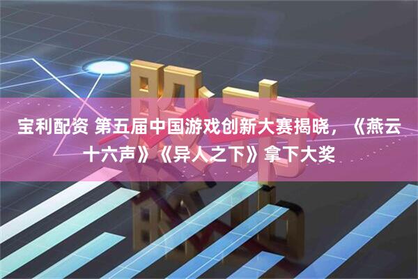 宝利配资 第五届中国游戏创新大赛揭晓，《燕云十六声》《异人之下》拿下大奖