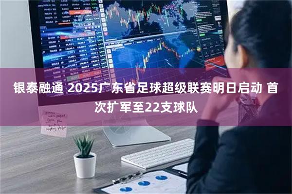 银泰融通 2025广东省足球超级联赛明日启动 首次扩军至22支球队