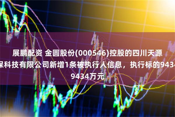 展鹏配资 金圆股份(000546)控股的四川天源达环保科技有限公司新增1条被执行人信息，执行标的9434万元