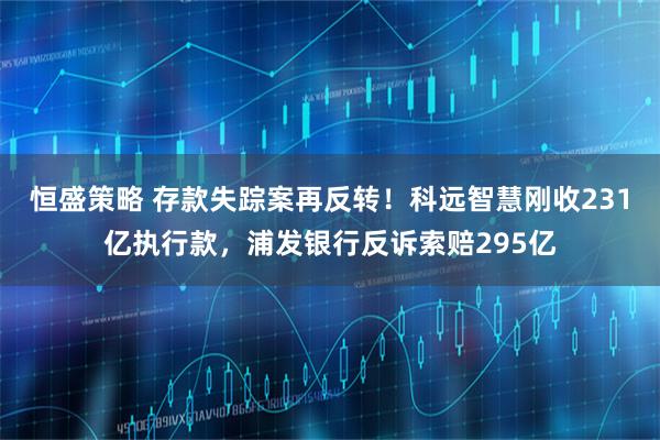 恒盛策略 存款失踪案再反转！科远智慧刚收231亿执行款，浦发银行反诉索赔295亿