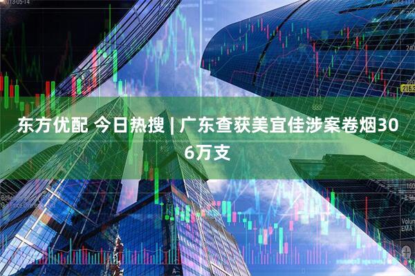 东方优配 今日热搜 | 广东查获美宜佳涉案卷烟306万支