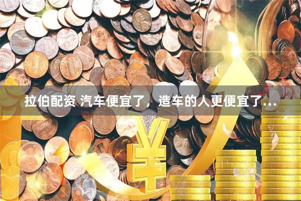 拉伯配资 汽车便宜了，造车的人更便宜了…