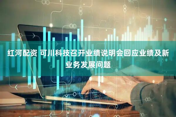 红河配资 可川科技召开业绩说明会回应业绩及新业务发展问题
