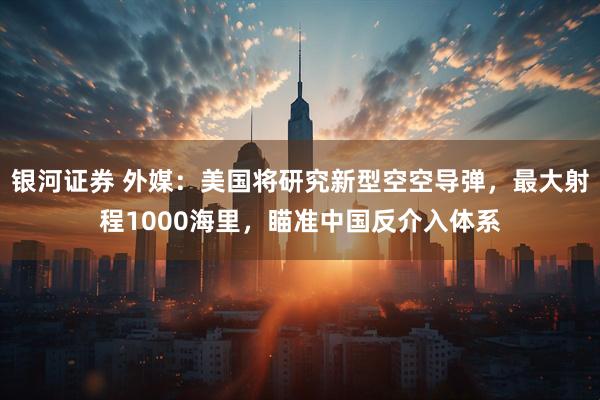 银河证券 外媒：美国将研究新型空空导弹，最大射程1000海里，瞄准中国反介入体系