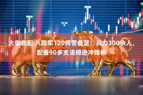 大御优配 八路军120师警备营：兵力300余人，配备90多支汤姆逊冲锋枪