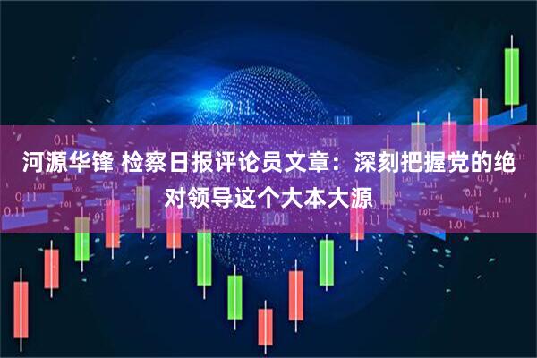 河源华锋 检察日报评论员文章：深刻把握党的绝对领导这个大本大源