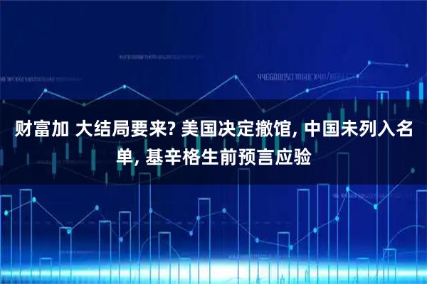 财富加 大结局要来? 美国决定撤馆, 中国未列入名单, 基辛格生前预言应验