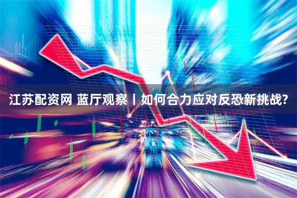 江苏配资网 蓝厅观察丨如何合力应对反恐新挑战?